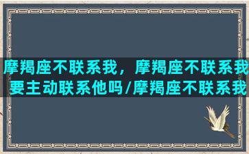 摩羯座不联系我，摩羯座不联系我要主动联系他吗/摩羯座不联系我，摩羯座不联系我要主动联系他吗-我的网站