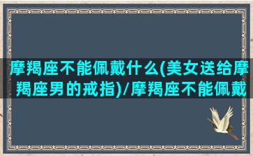 摩羯座不能佩戴什么(美女送给摩羯座男的戒指)/摩羯座不能佩戴什么(美女送给摩羯座男的戒指)-我的网站