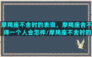 摩羯座不舍时的表现，摩羯座舍不得一个人会怎样/摩羯座不舍时的表现，摩羯座舍不得一个人会怎样-我的网站