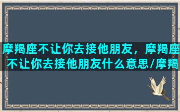 摩羯座不让你去接他朋友，摩羯座不让你去接他朋友什么意思/摩羯座不让你去接他朋友，摩羯座不让你去接他朋友什么意思-我的网站