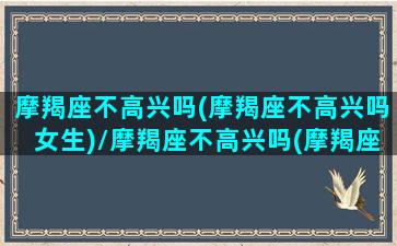 摩羯座不高兴吗(摩羯座不高兴吗女生)/摩羯座不高兴吗(摩羯座不高兴吗女生)-我的网站