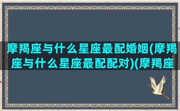 摩羯座与什么星座最配婚姻(摩羯座与什么星座最配配对)(摩羯座和什么星座配对最好)