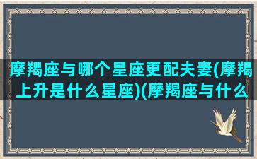 摩羯座与哪个星座更配夫妻(摩羯上升是什么星座)(摩羯座与什么星座般配)