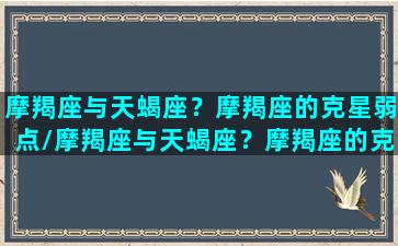 摩羯座与天蝎座？摩羯座的克星弱点/摩羯座与天蝎座？摩羯座的克星弱点-我的网站