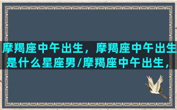 摩羯座中午出生，摩羯座中午出生是什么星座男/摩羯座中午出生，摩羯座中午出生是什么星座男-我的网站