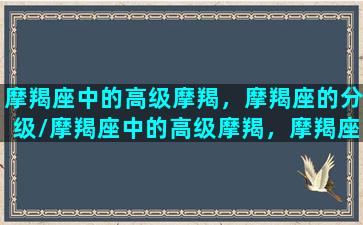 摩羯座中的高级摩羯，摩羯座的分级/摩羯座中的高级摩羯，摩羯座的分级-我的网站