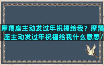 摩羯座主动发过年祝福给我？摩羯座主动发过年祝福给我什么意思/摩羯座主动发过年祝福给我？摩羯座主动发过年祝福给我什么意思-我的网站