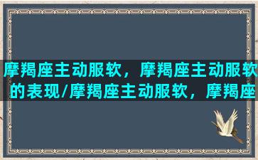 摩羯座主动服软，摩羯座主动服软的表现/摩羯座主动服软，摩羯座主动服软的表现-我的网站