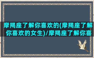 摩羯座了解你喜欢的(摩羯座了解你喜欢的女生)/摩羯座了解你喜欢的(摩羯座了解你喜欢的女生)-我的网站