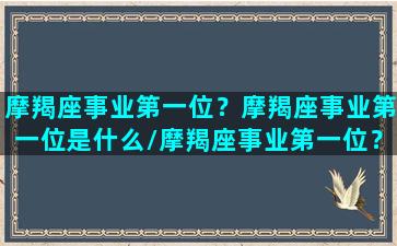 摩羯座事业第一位？摩羯座事业第一位是什么/摩羯座事业第一位？摩羯座事业第一位是什么-我的网站