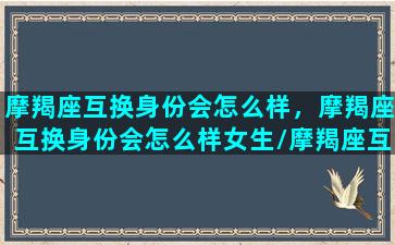 摩羯座互换身份会怎么样，摩羯座互换身份会怎么样女生/摩羯座互换身份会怎么样，摩羯座互换身份会怎么样女生-我的网站