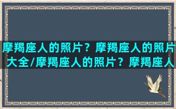 摩羯座人的照片？摩羯座人的照片大全/摩羯座人的照片？摩羯座人的照片大全-我的网站