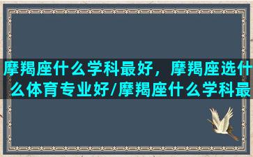 摩羯座什么学科最好，摩羯座选什么体育专业好/摩羯座什么学科最好，摩羯座选什么体育专业好-我的网站