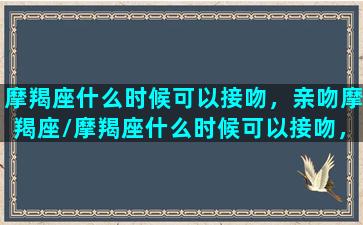 摩羯座什么时候可以接吻，亲吻摩羯座/摩羯座什么时候可以接吻，亲吻摩羯座-我的网站