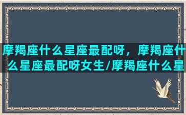 摩羯座什么星座最配呀，摩羯座什么星座最配呀女生/摩羯座什么星座最配呀，摩羯座什么星座最配呀女生-我的网站