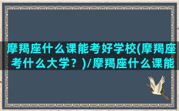 摩羯座什么课能考好学校(摩羯座考什么大学？)/摩羯座什么课能考好学校(摩羯座考什么大学？)-我的网站