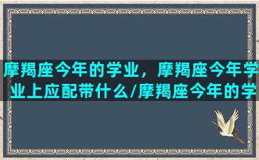 摩羯座今年的学业，摩羯座今年学业上应配带什么/摩羯座今年的学业，摩羯座今年学业上应配带什么-我的网站