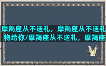 摩羯座从不送礼，摩羯座从不送礼物给你/摩羯座从不送礼，摩羯座从不送礼物给你-我的网站