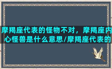 摩羯座代表的怪物不对，摩羯座内心怪兽是什么意思/摩羯座代表的怪物不对，摩羯座内心怪兽是什么意思-我的网站