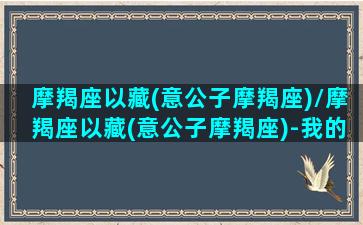 摩羯座以藏(意公子摩羯座)/摩羯座以藏(意公子摩羯座)-我的网站