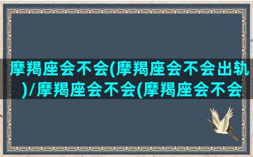 摩羯座会不会(摩羯座会不会出轨)/摩羯座会不会(摩羯座会不会出轨)-我的网站