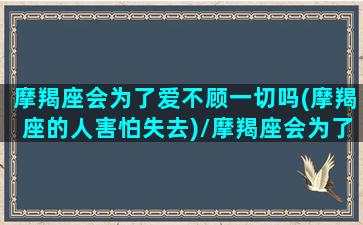 摩羯座会为了爱不顾一切吗(摩羯座的人害怕失去)/摩羯座会为了爱不顾一切吗(摩羯座的人害怕失去)-我的网站