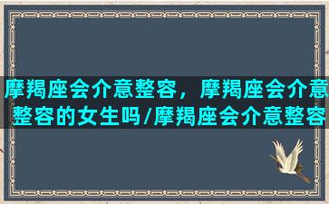 摩羯座会介意整容，摩羯座会介意整容的女生吗/摩羯座会介意整容，摩羯座会介意整容的女生吗-我的网站