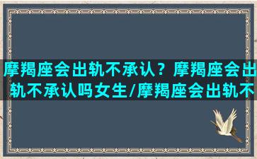 摩羯座会出轨不承认？摩羯座会出轨不承认吗女生/摩羯座会出轨不承认？摩羯座会出轨不承认吗女生-我的网站