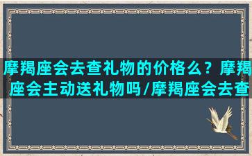 摩羯座会去查礼物的价格么？摩羯座会主动送礼物吗/摩羯座会去查礼物的价格么？摩羯座会主动送礼物吗-我的网站