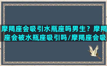 摩羯座会吸引水瓶座吗男生？摩羯座会被水瓶座吸引吗/摩羯座会吸引水瓶座吗男生？摩羯座会被水瓶座吸引吗-我的网站