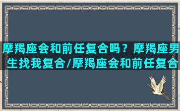 摩羯座会和前任复合吗？摩羯座男生找我复合/摩羯座会和前任复合吗？摩羯座男生找我复合-我的网站