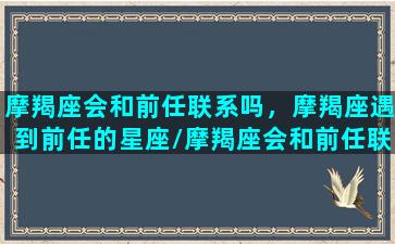 摩羯座会和前任联系吗，摩羯座遇到前任的星座/摩羯座会和前任联系吗，摩羯座遇到前任的星座-我的网站