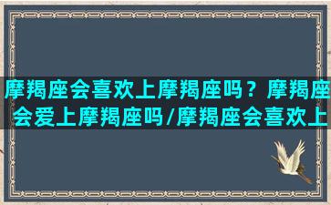 摩羯座会喜欢上摩羯座吗？摩羯座会爱上摩羯座吗/摩羯座会喜欢上摩羯座吗？摩羯座会爱上摩羯座吗-我的网站