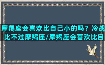 摩羯座会喜欢比自己小的吗？冷战比不过摩羯座/摩羯座会喜欢比自己小的吗？冷战比不过摩羯座-我的网站