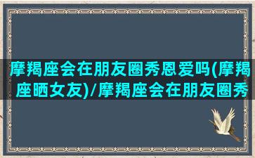 摩羯座会在朋友圈秀恩爱吗(摩羯座晒女友)/摩羯座会在朋友圈秀恩爱吗(摩羯座晒女友)-我的网站