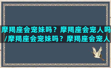 摩羯座会宠妹吗？摩羯座会宠人吗/摩羯座会宠妹吗？摩羯座会宠人吗-我的网站