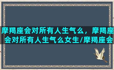 摩羯座会对所有人生气么，摩羯座会对所有人生气么女生/摩羯座会对所有人生气么，摩羯座会对所有人生气么女生-我的网站