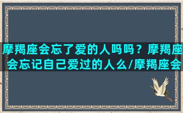 摩羯座会忘了爱的人吗吗？摩羯座会忘记自己爱过的人么/摩羯座会忘了爱的人吗吗？摩羯座会忘记自己爱过的人么-我的网站