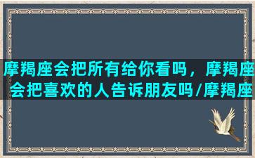 摩羯座会把所有给你看吗，摩羯座会把喜欢的人告诉朋友吗/摩羯座会把所有给你看吗，摩羯座会把喜欢的人告诉朋友吗-我的网站