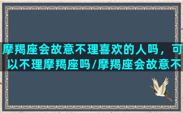 摩羯座会故意不理喜欢的人吗，可以不理摩羯座吗/摩羯座会故意不理喜欢的人吗，可以不理摩羯座吗-我的网站