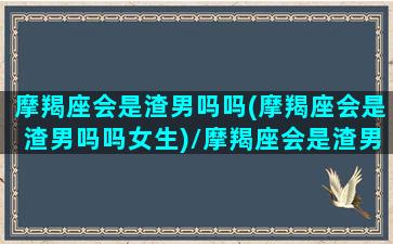 摩羯座会是渣男吗吗(摩羯座会是渣男吗吗女生)/摩羯座会是渣男吗吗(摩羯座会是渣男吗吗女生)-我的网站