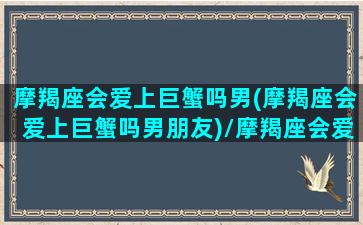 摩羯座会爱上巨蟹吗男(摩羯座会爱上巨蟹吗男朋友)/摩羯座会爱上巨蟹吗男(摩羯座会爱上巨蟹吗男朋友)-我的网站