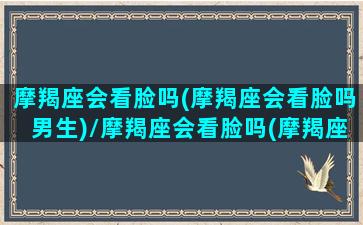 摩羯座会看脸吗(摩羯座会看脸吗男生)/摩羯座会看脸吗(摩羯座会看脸吗男生)-我的网站