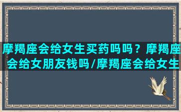 摩羯座会给女生买药吗吗？摩羯座会给女朋友钱吗/摩羯座会给女生买药吗吗？摩羯座会给女朋友钱吗-我的网站