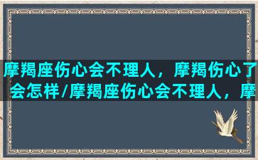 摩羯座伤心会不理人，摩羯伤心了会怎样/摩羯座伤心会不理人，摩羯伤心了会怎样-我的网站