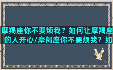 摩羯座你不要烦我？如何让摩羯座的人开心/摩羯座你不要烦我？如何让摩羯座的人开心-我的网站