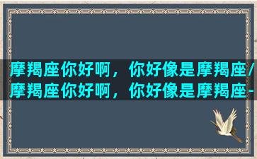 摩羯座你好啊，你好像是摩羯座/摩羯座你好啊，你好像是摩羯座-我的网站