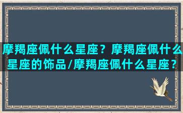 摩羯座佩什么星座？摩羯座佩什么星座的饰品/摩羯座佩什么星座？摩羯座佩什么星座的饰品-我的网站