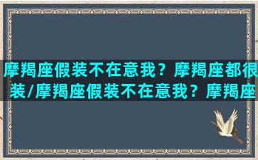 摩羯座假装不在意我？摩羯座都很装/摩羯座假装不在意我？摩羯座都很装-我的网站