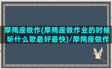 摩羯座做作(摩羯座做作业的时候听什么歌最好最快)/摩羯座做作(摩羯座做作业的时候听什么歌最好最快)-我的网站